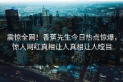 震惊全网！香蕉先生今日热点惊爆，惊人网红真相让人真相让人瞠目