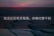 吃瓜社区吃瓜现场，你绝对想不到