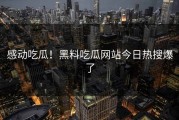 感动吃瓜！黑料吃瓜网站今日热搜爆了