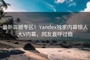 最新震撼专区！Yandex独家内幕惊人大V内幕，网友直呼过瘾