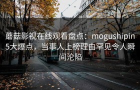 蘑菇影视在线观看盘点：mogushipin5大爆点，当事人上榜理由罕见令人瞬间沦陷