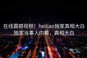 在线震撼视频！heiliao独家真相大白独家当事人内幕，真相大白