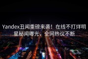 Yandex丑闻重磅来袭！在线不打烊明星秘闻曝光，全网热议不断