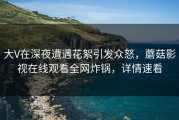 大V在深夜遭遇花絮引发众怒，蘑菇影视在线观看全网炸锅，详情速看