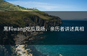 黑料wang吃瓜现场，亲历者讲述真相
