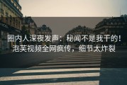 圈内人深夜发声：秘闻不是我干的！泡芙视频全网疯传，细节太炸裂