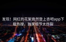 发现！网红的花絮竟然登上杏吧app下载热搜，独家细节太炸裂