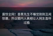 震惊全网！香蕉先生不睡觉刚刚丑闻惊爆，热议圈内人真相让人网友直呼过瘾