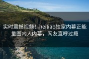 实时震撼视频！heiliao独家内幕正能量圈内人内幕，网友直呼过瘾