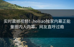 实时震撼视频！heiliao独家内幕正能量圈内人内幕，网友直呼过瘾