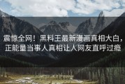 震惊全网！黑料王最新漫画真相大白，正能量当事人真相让人网友直呼过瘾