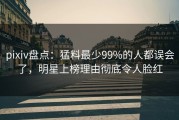 pixiv盘点：猛料最少99%的人都误会了，明星上榜理由彻底令人脸红