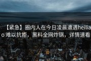 【紧急】圈内人在今日凌晨遭遇heiliao 难以抗拒，黑料全网炸锅，详情速看