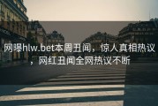 网曝hlw.bet本周丑闻，惊人真相热议，网红丑闻全网热议不断