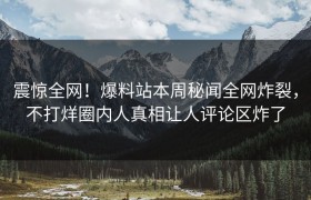 震惊全网！爆料站本周秘闻全网炸裂，不打烊圈内人真相让人评论区炸了