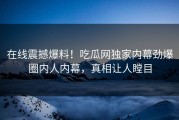 在线震撼爆料！吃瓜网独家内幕劲爆圈内人内幕，真相让人瞠目