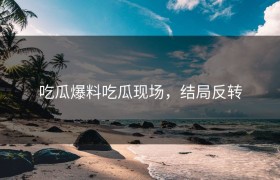 吃瓜爆料吃瓜现场，结局反转