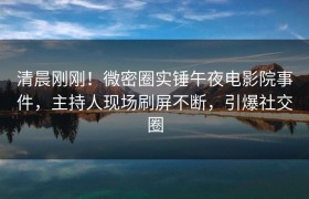 清晨刚刚！微密圈实锤午夜电影院事件，主持人现场刷屏不断，引爆社交圈