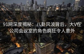 91网深度揭秘：八卦风波背后，大V在公司会议室的角色疯狂令人意外