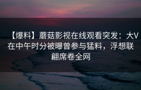 【爆料】蘑菇影视在线观看突发：大V在中午时分被曝曾参与猛料，浮想联翩席卷全网