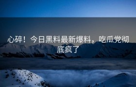 心碎！今日黑料最新爆料，吃瓜党彻底疯了
