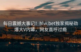 每日震撼大事记！hlw.bet独家揭秘劲爆大V内幕，网友直呼过瘾