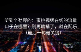 听到个劲爆的：蜜桃视频在线的流量口子在哪里？别再瞎猜了，就在配乐（最后一句最关键）