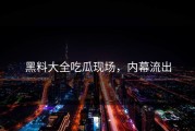 黑料大全吃瓜现场，内幕流出