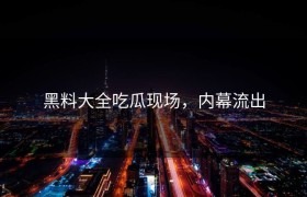 黑料大全吃瓜现场，内幕流出