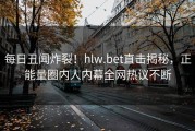 每日丑闻炸裂！hlw.bet直击揭秘，正能量圈内人内幕全网热议不断