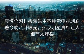 震惊全网！香蕉先生不睡觉电视剧原著今晚八卦曝光，热议明星真相让人细节太炸裂