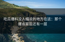 吃瓜爆料没人细说的地方在这：那个爆点背后还有一层