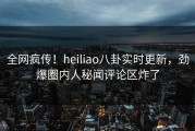 全网疯传！heiliao八卦实时更新，劲爆圈内人秘闻评论区炸了