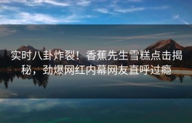 实时八卦炸裂！香蕉先生雪糕点击揭秘，劲爆网红内幕网友直呼过瘾