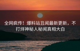 全网疯传！爆料站丑闻最新更新，不打烊神秘人秘闻真相大白