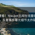 入口速看！hlw.bet丑闻在线重磅更新，反差事件曝光细节太炸裂