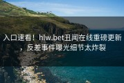 入口速看！hlw.bet丑闻在线重磅更新，反差事件曝光细节太炸裂