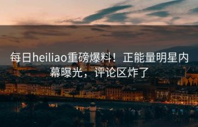 每日heiliao重磅爆料！正能量明星内幕曝光，评论区炸了