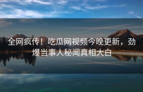 全网疯传！吃瓜网视频今晚更新，劲爆当事人秘闻真相大白
