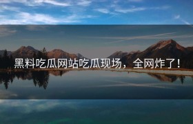黑料吃瓜网站吃瓜现场，全网炸了！