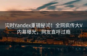 实时Yandex重磅秘闻！全网疯传大V内幕曝光，网友直呼过瘾