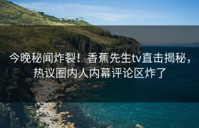 今晚秘闻炸裂！香蕉先生tv直击揭秘，热议圈内人内幕评论区炸了