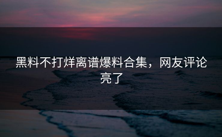 黑料不打烊离谱爆料合集，网友评论亮了
