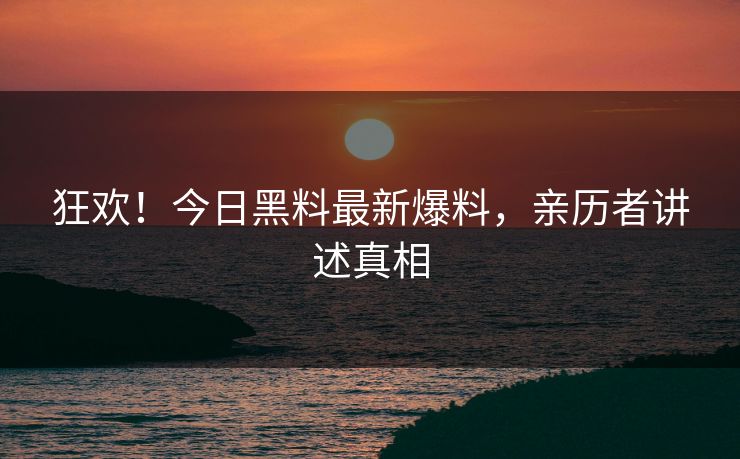 狂欢！今日黑料最新爆料，亲历者讲述真相