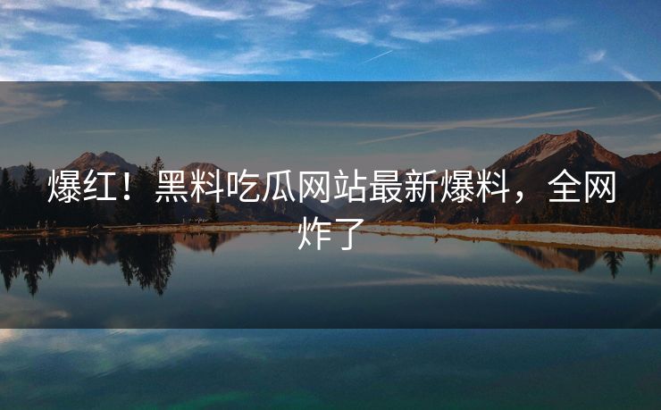 爆红！黑料吃瓜网站最新爆料，全网炸了