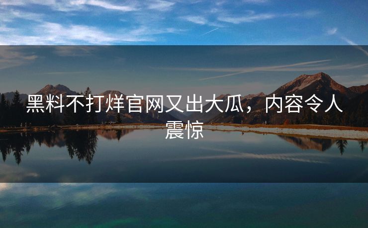 黑料不打烊官网又出大瓜，内容令人震惊