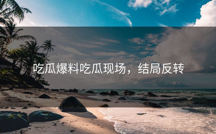 吃瓜爆料吃瓜现场，结局反转
