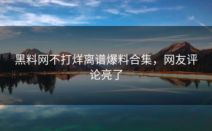 黑料网不打烊离谱爆料合集，网友评论亮了