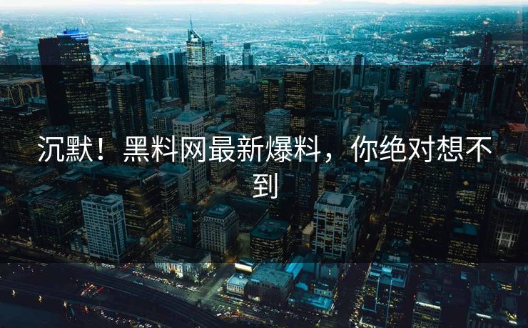 沉默！黑料网最新爆料，你绝对想不到