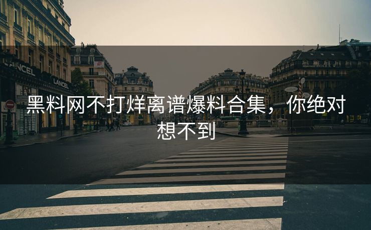 黑料网不打烊离谱爆料合集，你绝对想不到